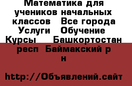 Математика для учеников начальных классов - Все города Услуги » Обучение. Курсы   . Башкортостан респ.,Баймакский р-н